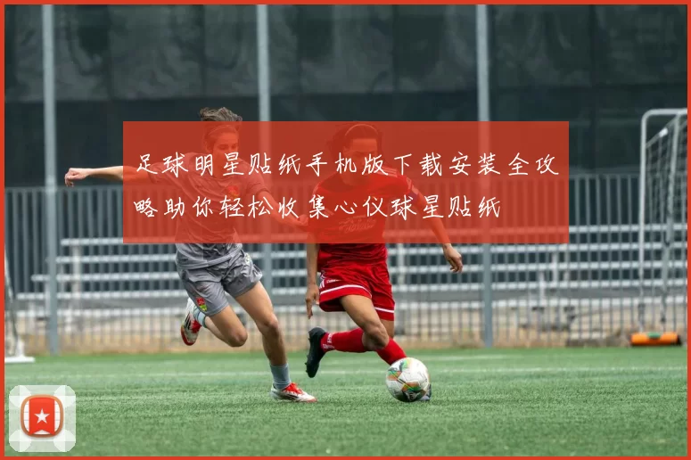 足球明星贴纸手机版下载安装全攻略助你轻松收集心仪球星贴纸