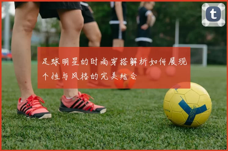 足球明星的时尚穿搭解析如何展现个性与风格的完美结合