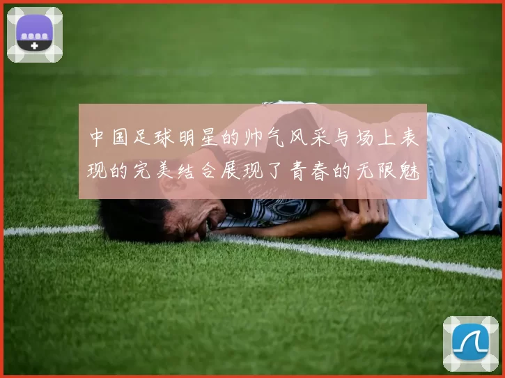 中国足球明星的帅气风采与场上表现的完美结合展现了青春的无限魅力