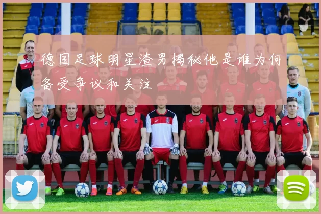 德国足球明星渣男揭秘他是谁为何备受争议和关注