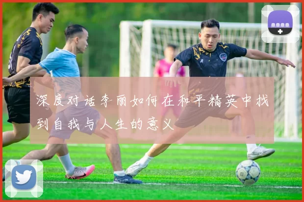 深度对话李丽如何在和平精英中找到自我与人生的意义