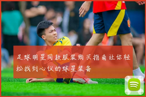 足球明星同款服装购买指南让你轻松找到心仪的球星装备