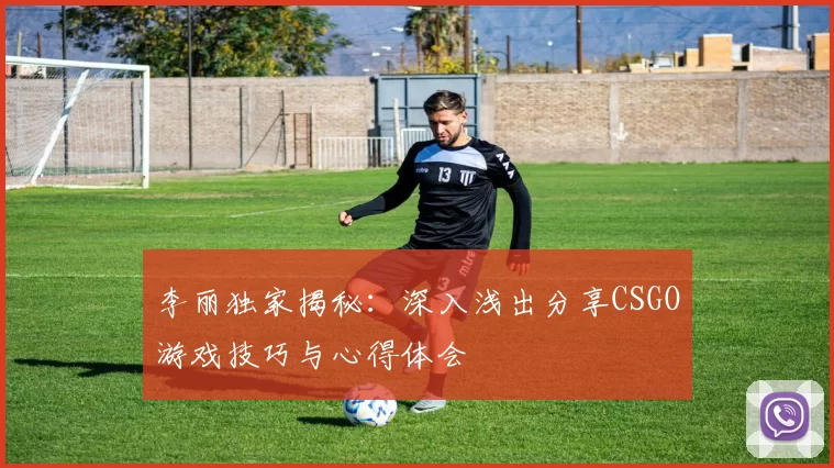 李丽独家揭秘：深入浅出分享CSGO游戏技巧与心得体会