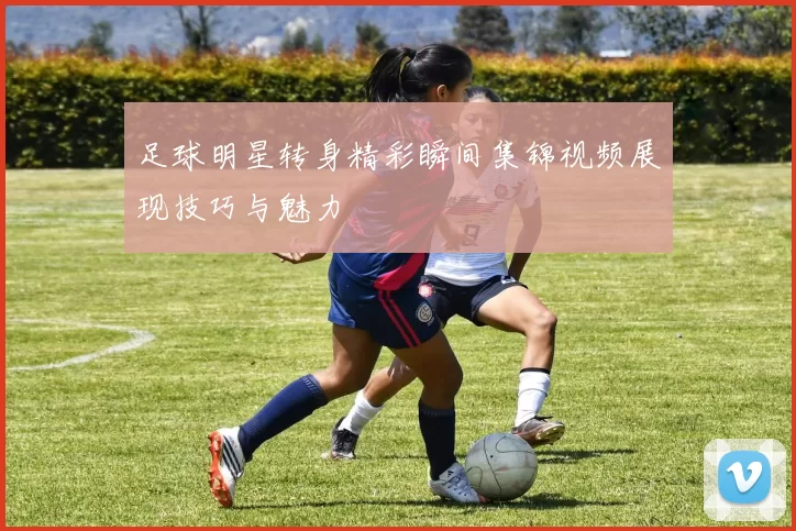 足球明星转身精彩瞬间集锦视频展现技巧与魅力
