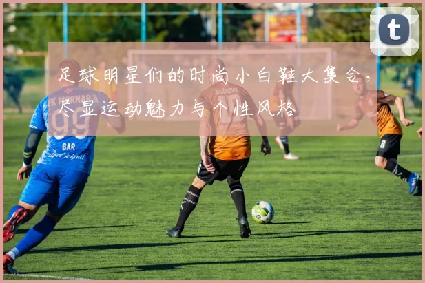 足球明星们的时尚小白鞋大集合，尽显运动魅力与个性风格