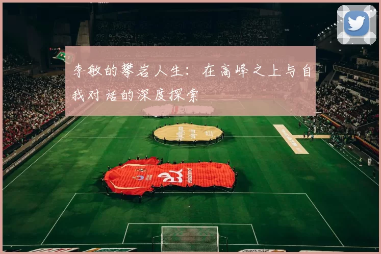 李敏的攀岩人生：在高峰之上与自我对话的深度探索