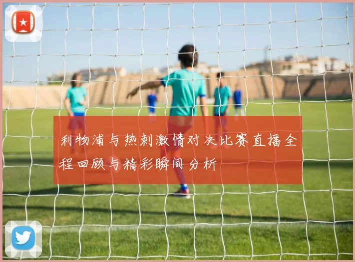 利物浦与热刺激情对决比赛直播全程回顾与精彩瞬间分析