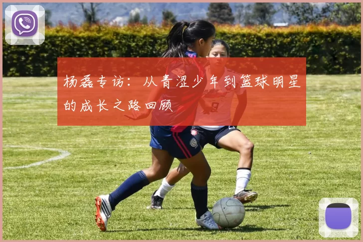 杨磊专访：从青涩少年到篮球明星的成长之路回顾