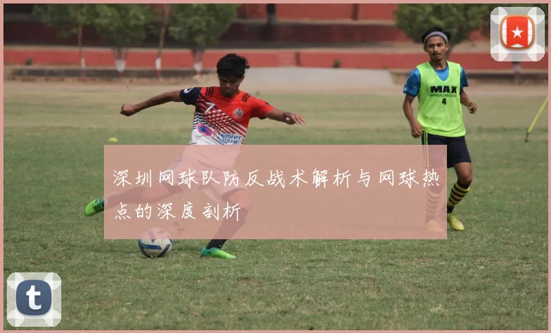 深圳网球队防反战术解析与网球热点的深度剖析