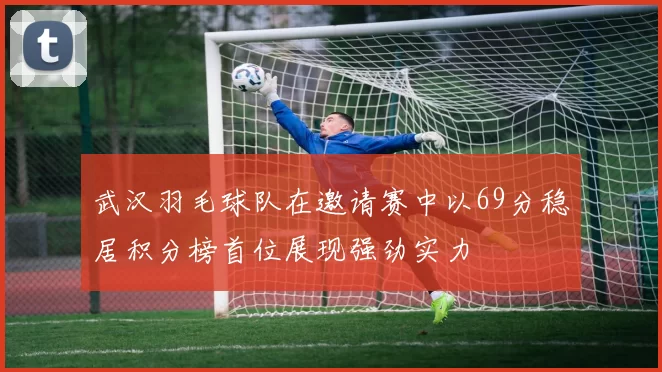 武汉羽毛球队在邀请赛中以69分稳居积分榜首位展现强劲实力