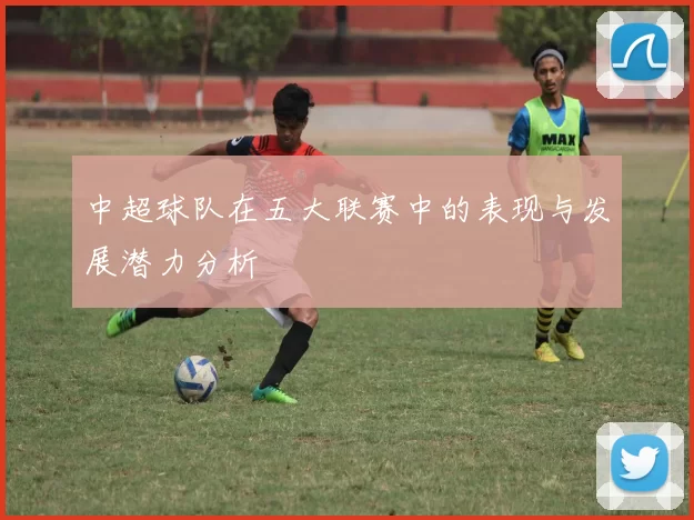 中超球队在五大联赛中的表现与发展潜力分析