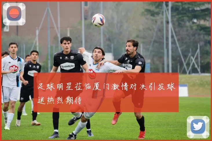 足球明星莅临厦门激情对决引发球迷热烈期待