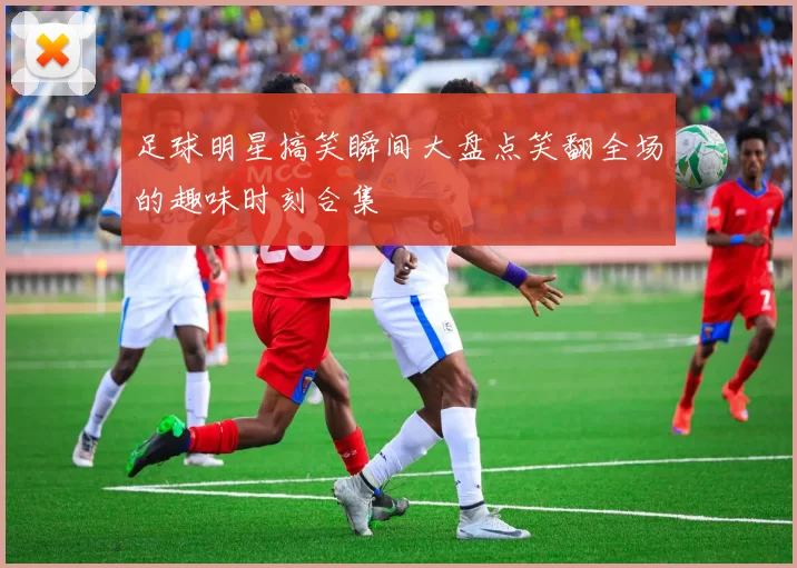 足球明星搞笑瞬间大盘点笑翻全场的趣味时刻合集