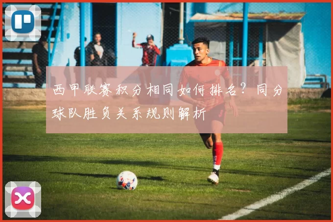 西甲联赛积分相同如何排名？同分球队胜负关系规则解析