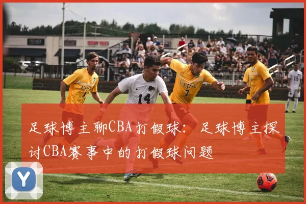 足球博主聊CBA打假球：足球博主探讨CBA赛事中的打假球问题