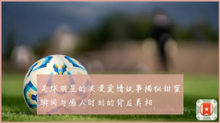 足球明星的浪漫爱情故事揭秘甜蜜瞬间与感人时刻的背后真相