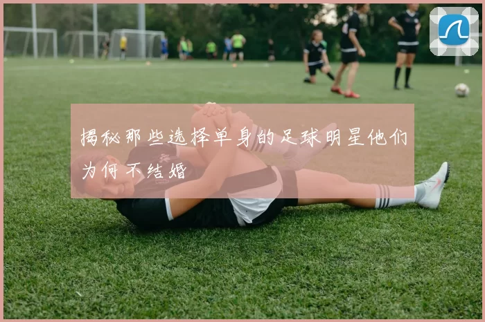 揭秘那些选择单身的足球明星他们为何不结婚