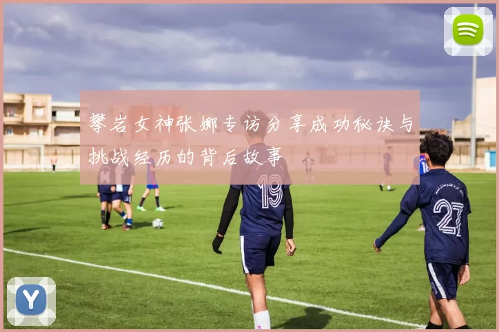 攀岩女神张娜专访分享成功秘诀与挑战经历的背后故事