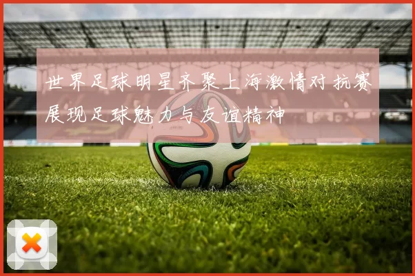 世界足球明星齐聚上海激情对抗赛展现足球魅力与友谊精神