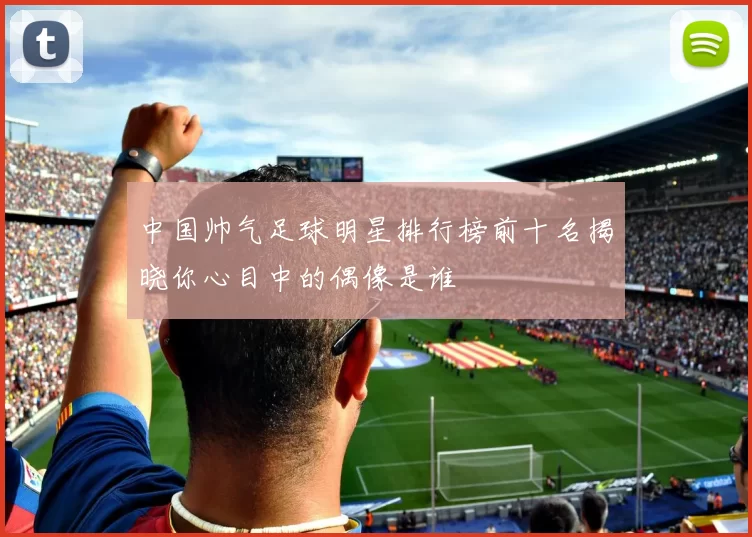 中国帅气足球明星排行榜前十名揭晓你心目中的偶像是谁