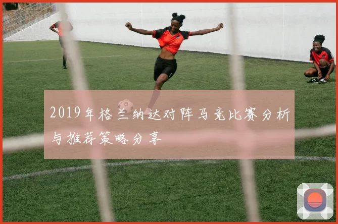 2019年格兰纳达对阵马竞比赛分析与推荐策略分享