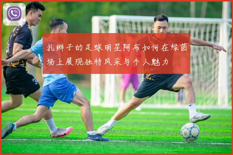 扎辫子的足球明星阿布如何在绿茵场上展现独特风采与个人魅力