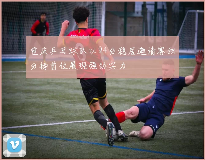 重庆乒乓球队以94分稳居邀请赛积分榜首位展现强劲实力