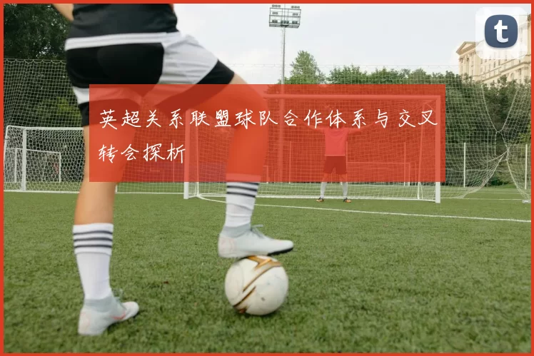 英超关系联盟球队合作体系与交叉转会探析