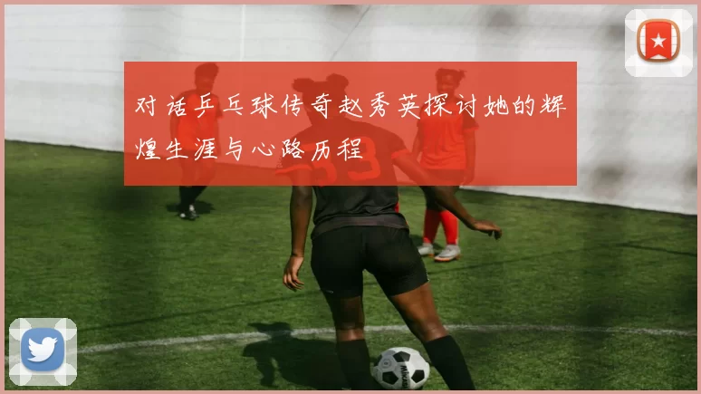 对话乒乓球传奇赵秀英探讨她的辉煌生涯与心路历程