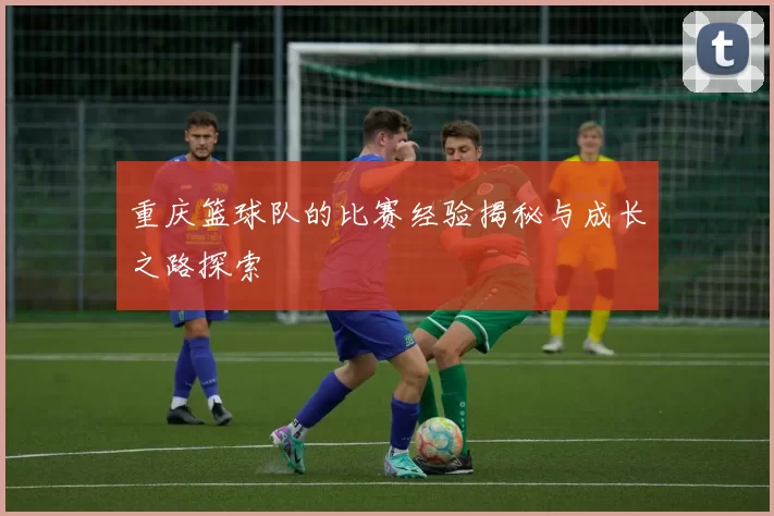 重庆篮球队的比赛经验揭秘与成长之路探索