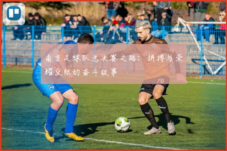 南京足球队总决赛之路：拼搏与荣耀交织的奋斗故事