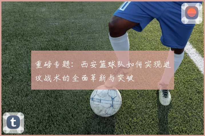重磅专题：西安篮球队如何实现进攻战术的全面革新与突破
