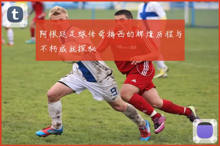 阿根廷足球传奇梅西的辉煌历程与不朽成就探秘