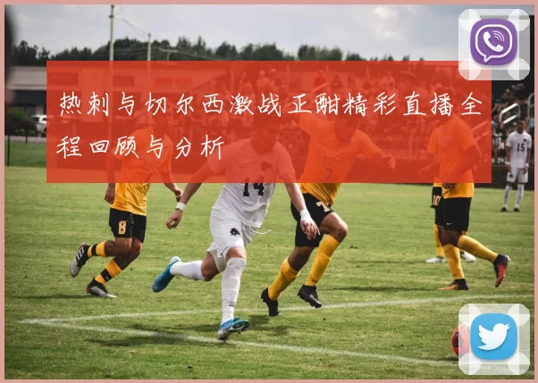 热刺与切尔西激战正酣精彩直播全程回顾与分析