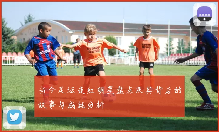 当今足坛走红明星盘点及其背后的故事与成就分析