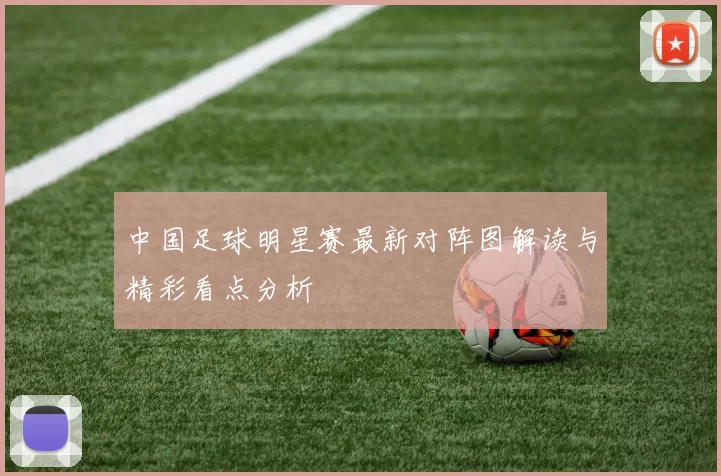 中国足球明星赛最新对阵图解读与精彩看点分析