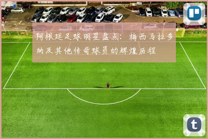 阿根廷足球明星盘点：梅西马拉多纳及其他传奇球员的辉煌历程
