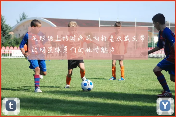 足球场上的时尚风向标喜欢戴发带的明星球员们的独特魅力