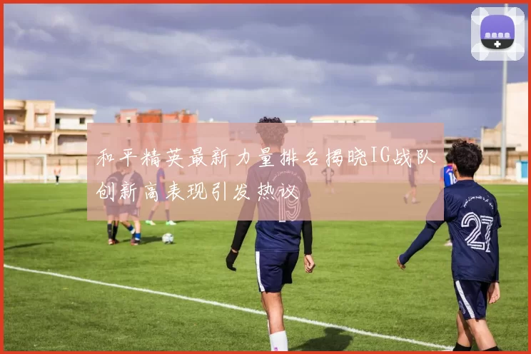 和平精英最新力量排名揭晓IG战队创新高表现引发热议