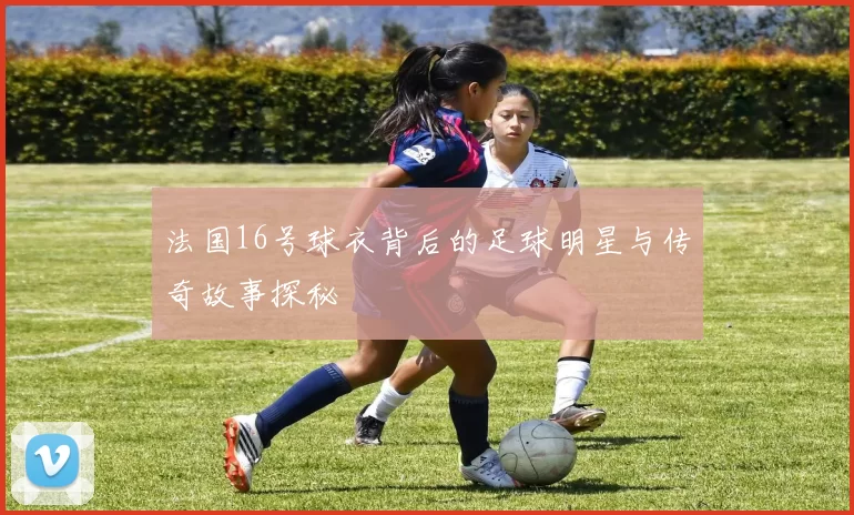法国16号球衣背后的足球明星与传奇故事探秘