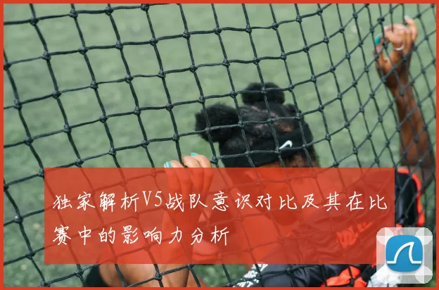 独家解析V5战队意识对比及其在比赛中的影响力分析