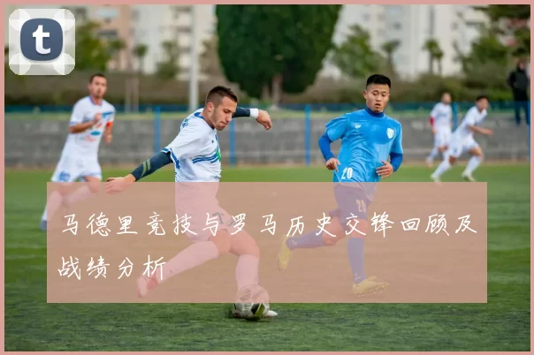 马德里竞技与罗马历史交锋回顾及战绩分析