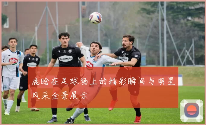 鹿晗在足球场上的精彩瞬间与明星风采全景展示