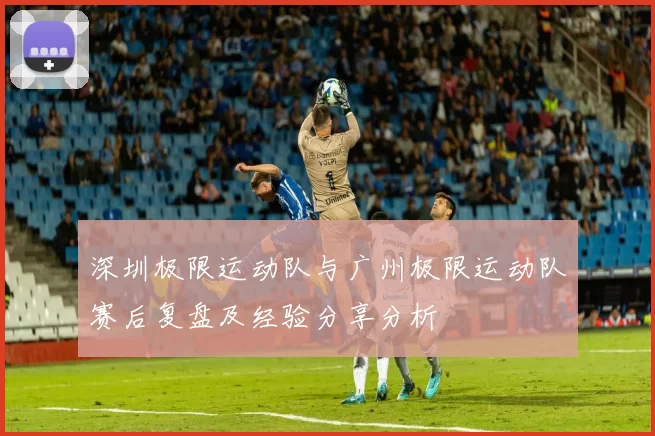 深圳极限运动队与广州极限运动队赛后复盘及经验分享分析