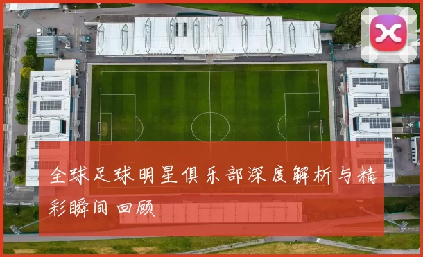 全球足球明星俱乐部深度解析与精彩瞬间回顾