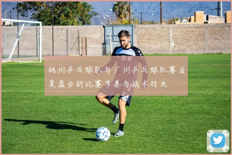 杭州乒乓球队与广州乒乓球队赛后复盘分析比赛节奏与战术对决