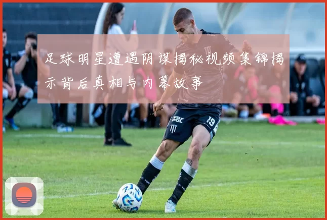 足球明星遭遇阴谋揭秘视频集锦揭示背后真相与内幕故事