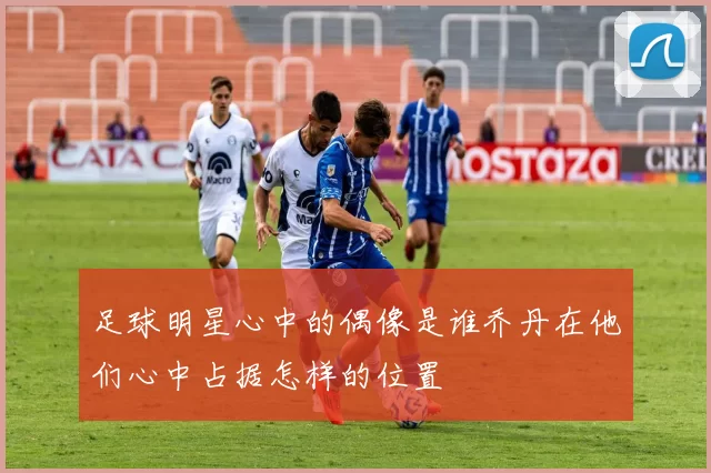 足球明星心中的偶像是谁乔丹在他们心中占据怎样的位置
