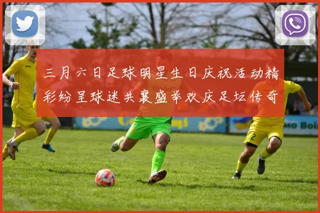 三月六日足球明星生日庆祝活动精彩纷呈球迷共襄盛举欢庆足坛传奇时刻