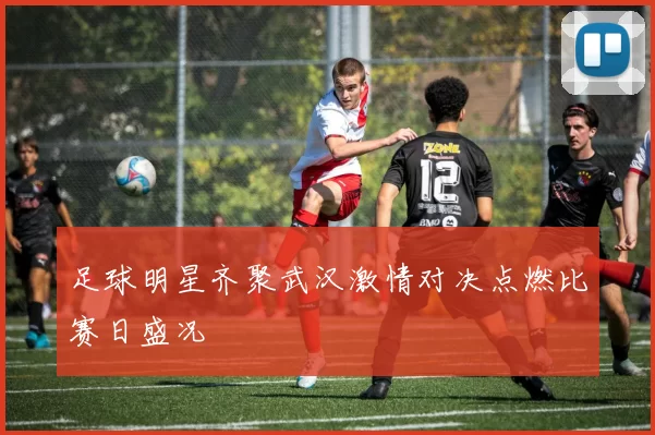 足球明星齐聚武汉激情对决点燃比赛日盛况